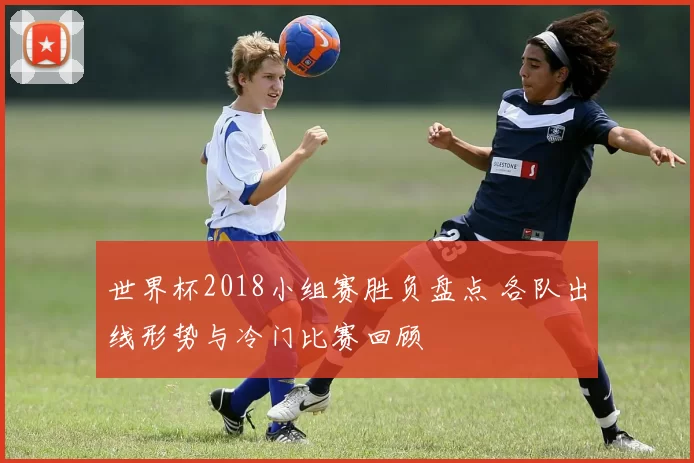 世界杯2018小组赛胜负盘点 各队出线形势与冷门比赛回顾