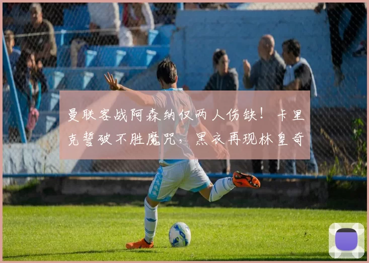 曼联客战阿森纳仅两人伤缺!卡里克誓破不胜魔咒,黑衣再现林皇奇迹_欧冠_国米_瓦伦西亚