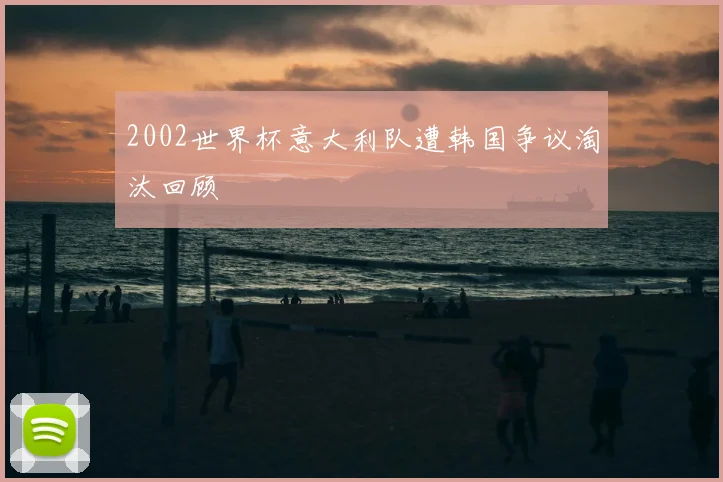 2002世界杯意大利队遭韩国争议淘汰回顾