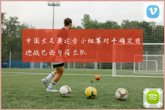 中国女足奥运会小组赛对手确定将迎战巴西与荷兰队