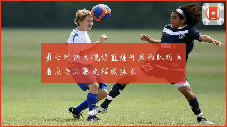 勇士对热火视频直播开启两队对决看点与比赛进程成焦点