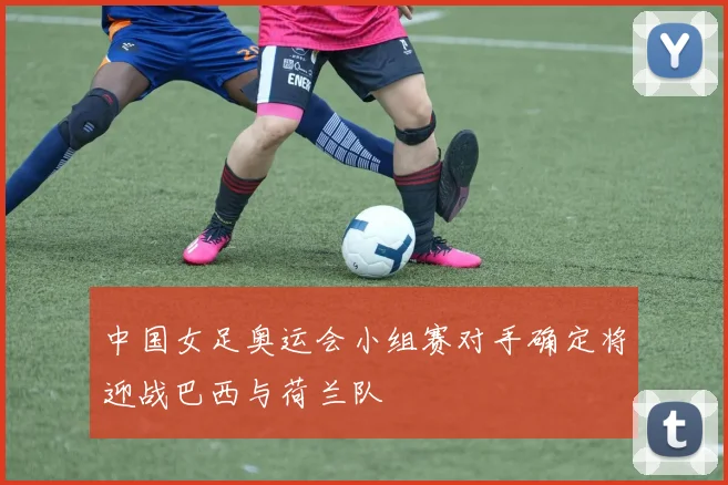 中国女足奥运会小组赛对手确定将迎战巴西与荷兰队