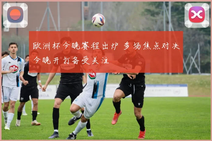 欧洲杯今晚赛程出炉 多场焦点对决今晚开打备受关注