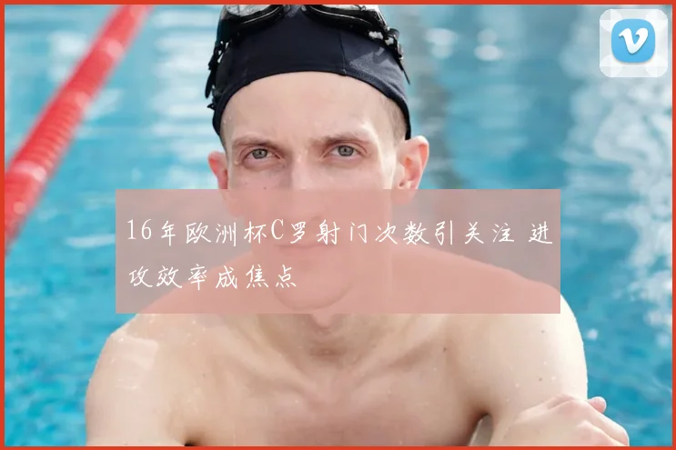 16年欧洲杯C罗射门次数引关注 进攻效率成焦点